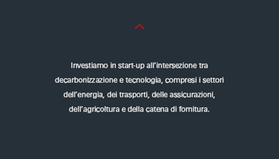 Investiamo in start-up con attività che riguardano la tecnologia e la decarbonizzazione, tra cui i settori dell’energia, dei trasporti, delle assicurazioni, dell’agricoltura e delle catene di fornitura. 